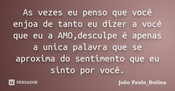 As vezes eu penso que você enjoa de tanto eu dizer a você que eu a AMO,desculpe é apenas a unica palavra que se aproxima do sentimento que eu sinto por você.... Frase de João Paulo_Butina.