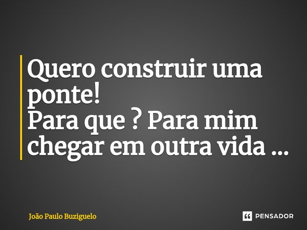 Quero construir uma ponte! Para que ? Para mim chegar em outra vida ...... Frase de João Paulo Buziguelo.