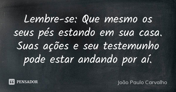 Lembre-se: Que mesmo os seus pés estando em sua casa. Suas ações e seu testemunho pode estar andando por aí.... Frase de João Paulo Carvalho.