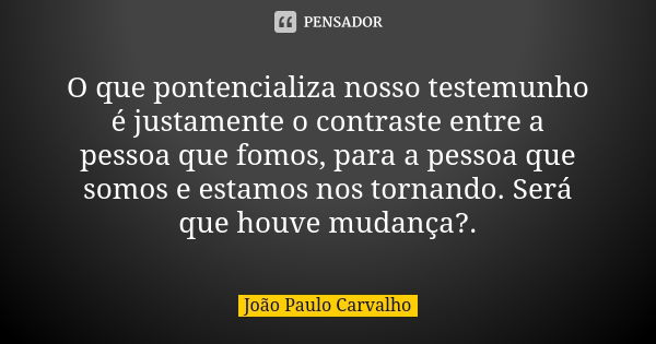 O que pontencializa nosso testemunho é justamente o contraste entre a pessoa que fomos, para a pessoa que somos e estamos nos tornando. Será que houve mudança?.... Frase de João Paulo Carvalho.