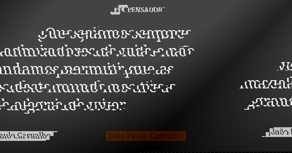 Que sejamos sempre admiradores da vida e não venhamos permitir que as mazelas deste mundo nos tire a grande alegria de viver.... Frase de João Paulo Carvalho.