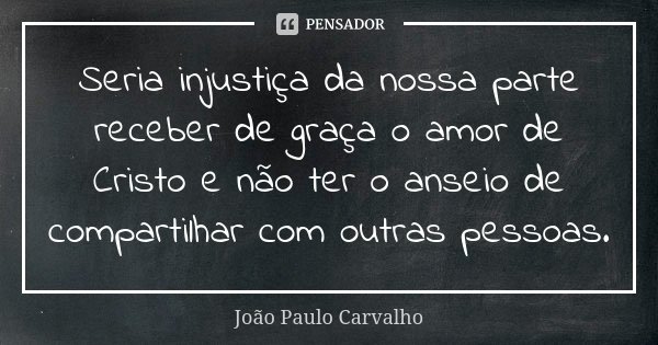 Seria injustiça da nossa parte receber de graça o amor de Cristo e não ter o anseio de compartilhar com outras pessoas.... Frase de João Paulo Carvalho.