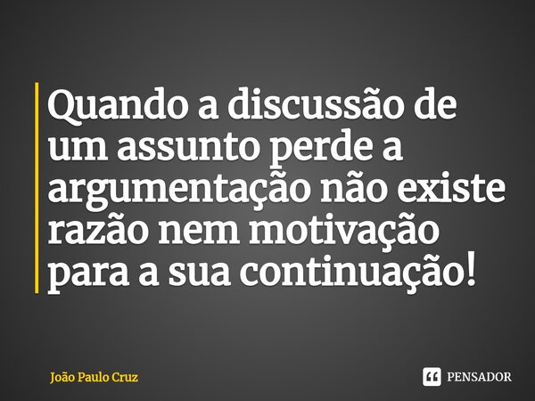 Quando a discussão de um assunto perde a argumentação não existe razão nem motivação para a sua continuação!... Frase de João Paulo Cruz.