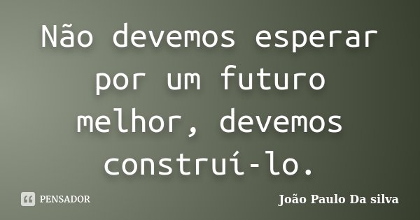 Não devemos esperar por um futuro melhor, devemos construí-lo.... Frase de João Paulo da Silva.