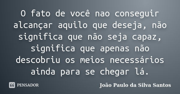 O fato de você nao conseguir alcançar aquilo que deseja, não significa que não seja capaz, significa que apenas não descobriu os meios necessários ainda para se... Frase de João Paulo da Silva Santos.