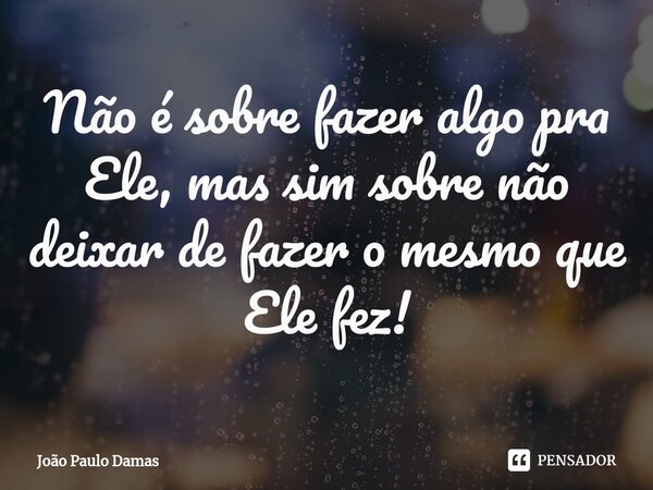 ⁠Não é sobre fazer algo pra Ele, mas sim sobre não deixar de fazer o mesmo que Ele fez!... Frase de João Paulo Damas.