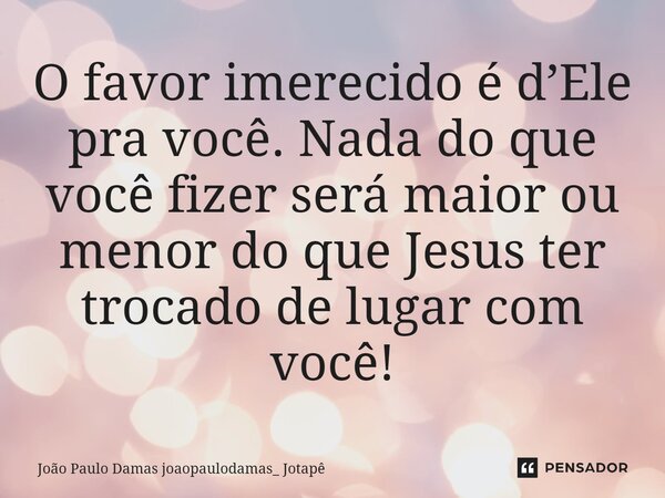 O favor imerecido é d’Ele pra você. Nada do que você fizer será maior ou menor do que Jesus ter trocado de lugar com você!... Frase de João Paulo Damas joaopaulodamas_ Jotapê.