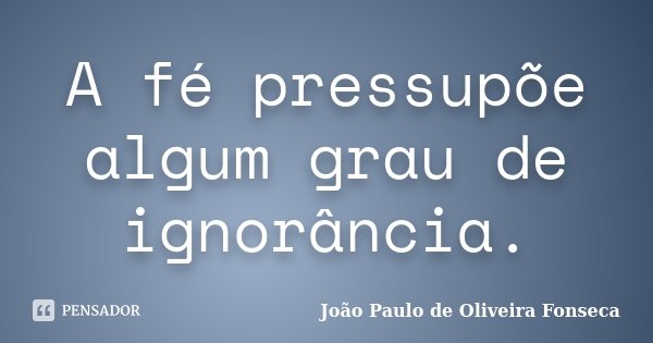A fé pressupõe algum grau de ignorância.... Frase de João Paulo de Oliveira Fonseca.