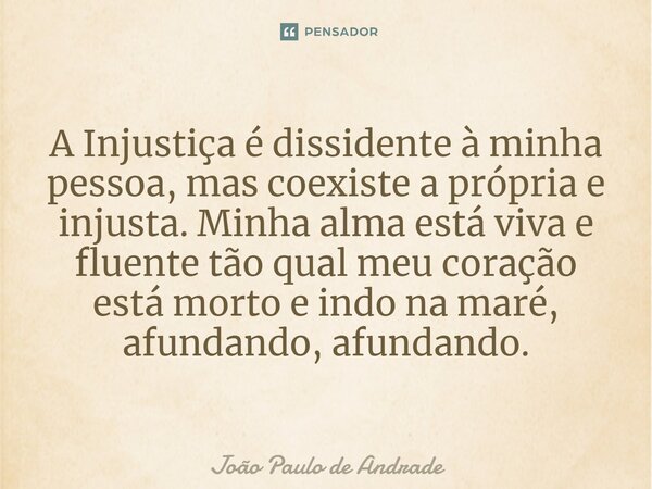 ⁠A Injustiça é dissidente à minha pessoa, mas coexiste a própria e injusta. Minha alma está viva e fluente tão qual meu coração está morto e indo na maré, afund... Frase de João Paulo de Andrade.