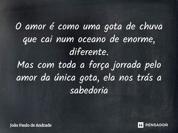 ⁠O amor é como uma gota de chuva que cai num oceano de enorme, diferente. Mas com toda a força jorrada pelo amor da única gota, ela nos trás a sabedoria... Frase de João Paulo de Andrade.