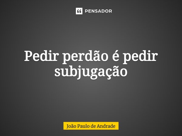 ⁠Pedir perdão é pedir subjugação... Frase de João Paulo de Andrade.