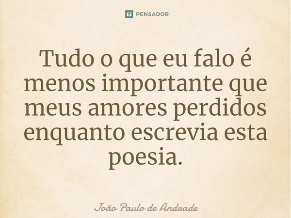 ⁠Tudo o que eu falo é menos importante que meus amores perdidos enquanto escrevia esta poesia.... Frase de João Paulo de Andrade.