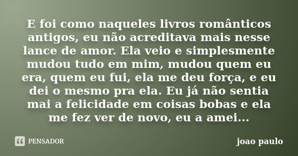 E foi como naqueles livros românticos antigos, eu não acreditava mais nesse lance de amor. Ela veio e simplesmente mudou tudo em mim, mudou quem eu era, quem eu... Frase de João Paulo.