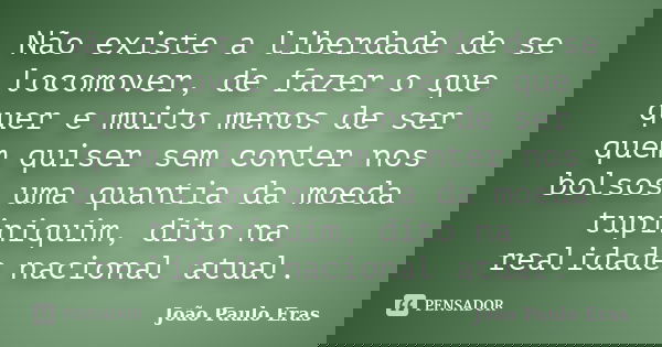 Nãoexiste a liberdade de se locomover, de fazer o que quer e muito menos de ser quem quiser sem conter nos bolsos uma quantia damoeda tupiniquim, dito na realid... Frase de João Paulo Eras.