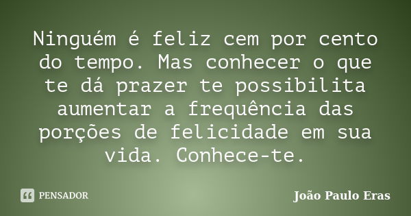 Ninguém é feliz cem por cento do tempo. Mas conhecer o que te dá prazer te possibilita aumentar a frequência das porções de felicidade em sua vida. Conhece-te.... Frase de João Paulo Eras.