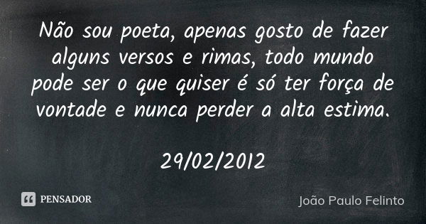 Não sou poeta, apenas gosto de fazer alguns versos e rimas, todo mundo pode ser o que quiser é só ter força de vontade e nunca perder a alta estima. 29/02/2012... Frase de Joao Paulo Felinto.