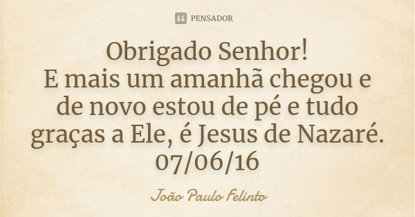 Obrigado Senhor! E mais um amanhã chegou e de novo estou de pé e tudo graças a Ele, é Jesus de Nazaré. 07/06/16... Frase de JOAO PAULO FELINTO.