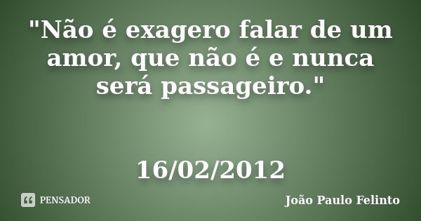 "Não é exagero falar de um amor, que não é e nunca será passageiro." 16/02/2012... Frase de Joao Paulo Felinto.