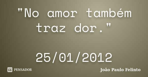 "No amor também traz dor." 25/01/2012... Frase de Joao Paulo Felinto.