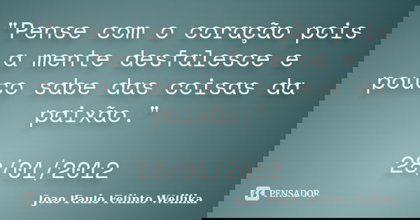 "Pense com o coração pois a mente desfalesce e pouco sabe das coisas da paixão." 28/01/2012... Frase de Joao Paulo Felinto Wellika.