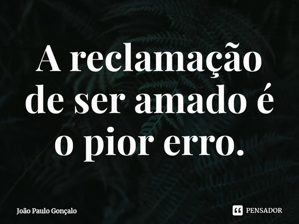 ⁠A reclamação de ser amado é o pior erro.... Frase de João Paulo Gonçalo.