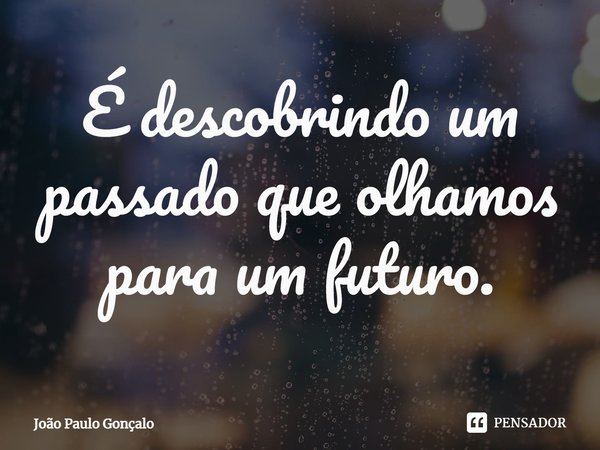 ⁠É descobrindo um passado que olhamos para um futuro.... Frase de João Paulo Gonçalo.