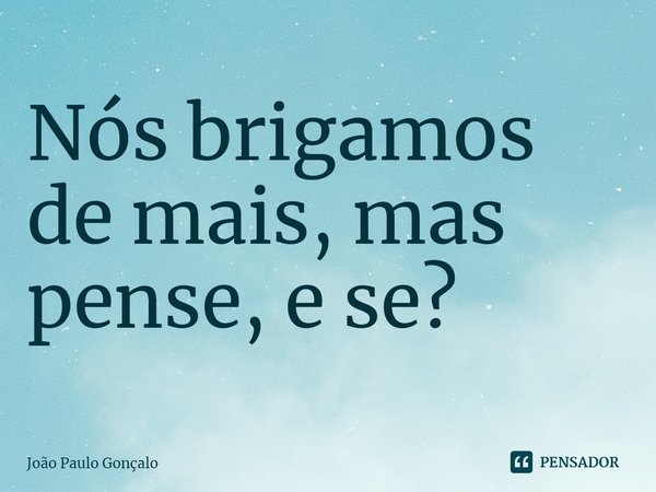 ⁠Nós brigamos de mais, mas pense, e se?... Frase de João Paulo Gonçalo.