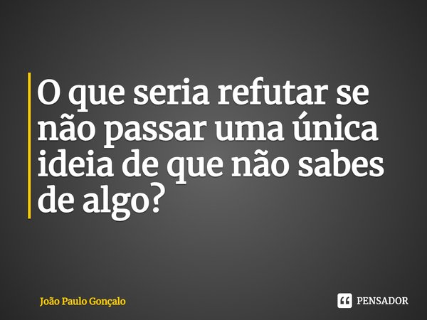 ⁠O que seria refutar se não passar uma única ideia de que não sabes de algo?... Frase de João Paulo Gonçalo.