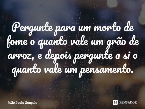 ⁠Pergunte para um morto de fome o quanto vale um grão de arroz, e depois pergunte a si o quanto vale um pensamento.... Frase de João Paulo Gonçalo.