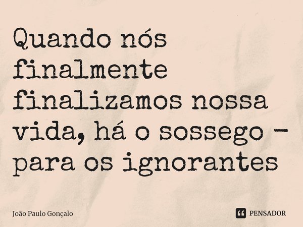 ⁠Quando nós finalmente finalizamos nossa vida, há o sossego - para os ignorantes... Frase de João Paulo Gonçalo.