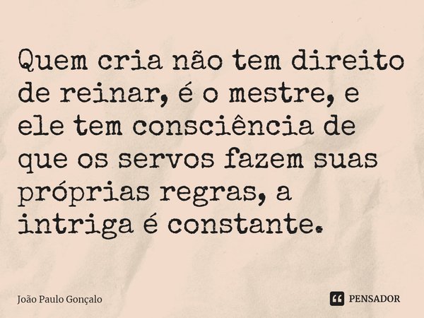 ⁠Quem cria não tem direito de reinar, é o mestre, e ele tem consciência de que os servos fazem suas próprias regras, a intriga é constante.... Frase de João Paulo Gonçalo.