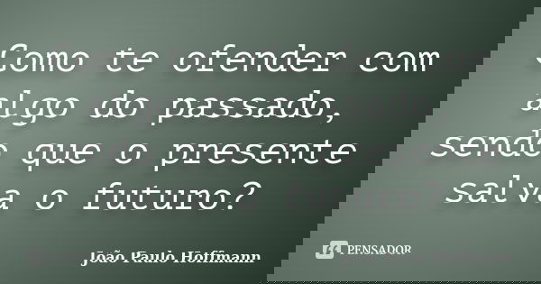 Como te ofender com algo do passado, sendo que o presente salva o futuro?... Frase de João Paulo Hoffmann.