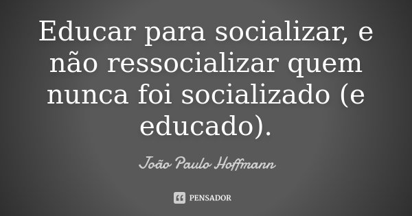 Educar para socializar, e não ressocializar quem nunca foi socializado (e educado).... Frase de João Paulo Hoffmann.