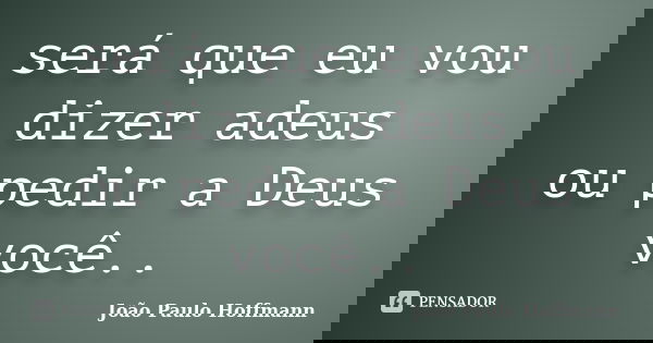 será que eu vou dizer adeus ou pedir a Deus você..... Frase de João Paulo Hoffmann.
