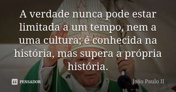 A verdade nunca pode estar limitada a um tempo, nem a uma cultura; é conhecida na história, mas supera a própria história.... Frase de João Paulo II.