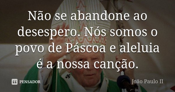Não se abandone ao desespero. Nós somos o povo de Páscoa e aleluia é a nossa canção.... Frase de João Paulo II.