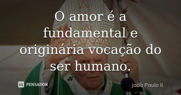 O amor é a fundamental e originária vocação do ser humano.... Frase de João Paulo II.