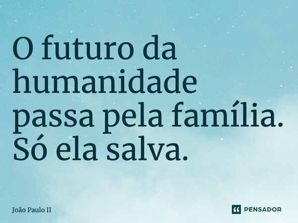 O futuro da humanidade passa pela família. Só ela salva.... Frase de João Paulo II.