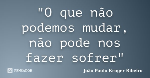 "O que não podemos mudar, não pode nos fazer sofrer"... Frase de João Paulo Kruger Ribeiro.