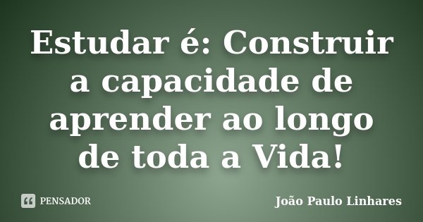 Estudar é: Construir a capacidade de aprender ao longo de toda a Vida!... Frase de João Paulo Linhares.