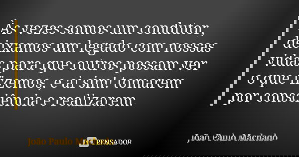 Às vezes somos um condutor, deixamos um legado com nossas vidas para que outros possam ver o que fizemos, e ai sim! tomarem por consciência e realizarem.... Frase de João Paulo Machado.