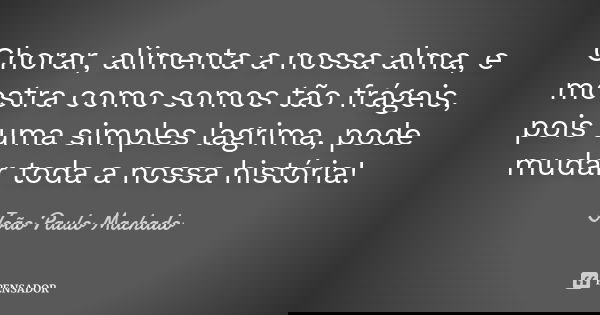 Chorar, alimenta a nossa alma, e mostra como somos tão frágeis, pois uma simples lagrima, pode mudar toda a nossa história!... Frase de João Paulo Machado.