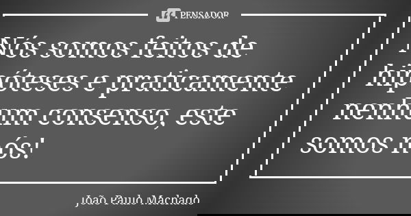 Nós somos feitos de hipóteses e praticamente nenhum consenso, este somos nós!... Frase de João Paulo Machado.