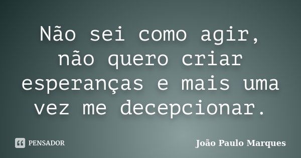 Não sei como agir, não quero criar esperanças e mais uma vez me decepcionar.... Frase de João Paulo Marques.