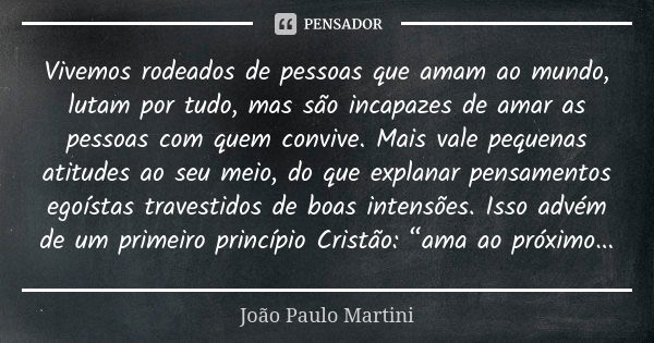 Vivemos rodeados de pessoas que amam ao mundo, lutam por tudo, mas são incapazes de amar as pessoas com quem convive. Mais vale pequenas atitudes ao seu meio, d... Frase de João Paulo Martini.