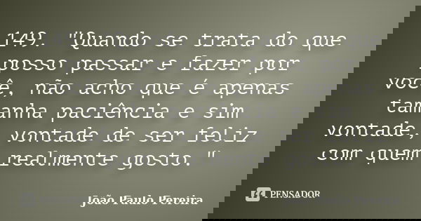 149. "Quando se trata do que posso passar e fazer por você, não acho que é apenas tamanha paciência e sim vontade, vontade de ser feliz com quem realmente ... Frase de João Paulo Pereira.