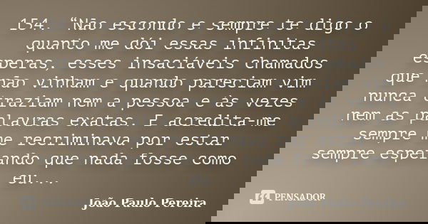 154. “Não escondo e sempre te digo o quanto me dói essas infinitas esperas, esses insaciáveis chamados que não vinham e quando pareciam vim nunca traziam nem a ... Frase de João Paulo Pereira.