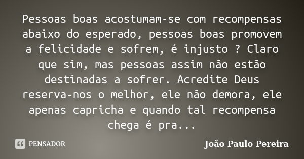 Pessoas boas acostumam-se com recompensas abaixo do esperado, pessoas boas promovem a felicidade e sofrem, é injusto ? Claro que sim, mas pessoas assim não estã... Frase de João Paulo Pereira.