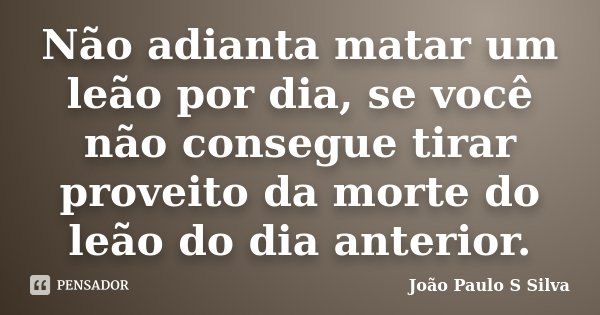 Não adianta matar um leão por dia, se você não consegue tirar proveito da morte do leão do dia anterior.... Frase de João Paulo S Silva.