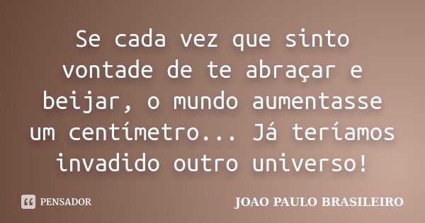Se cada vez que sinto vontade de te abraçar e beijar, o mundo aumentasse um centímetro... Já teríamos invadido outro universo!... Frase de JOÃO PAULO BRASILEIRO.